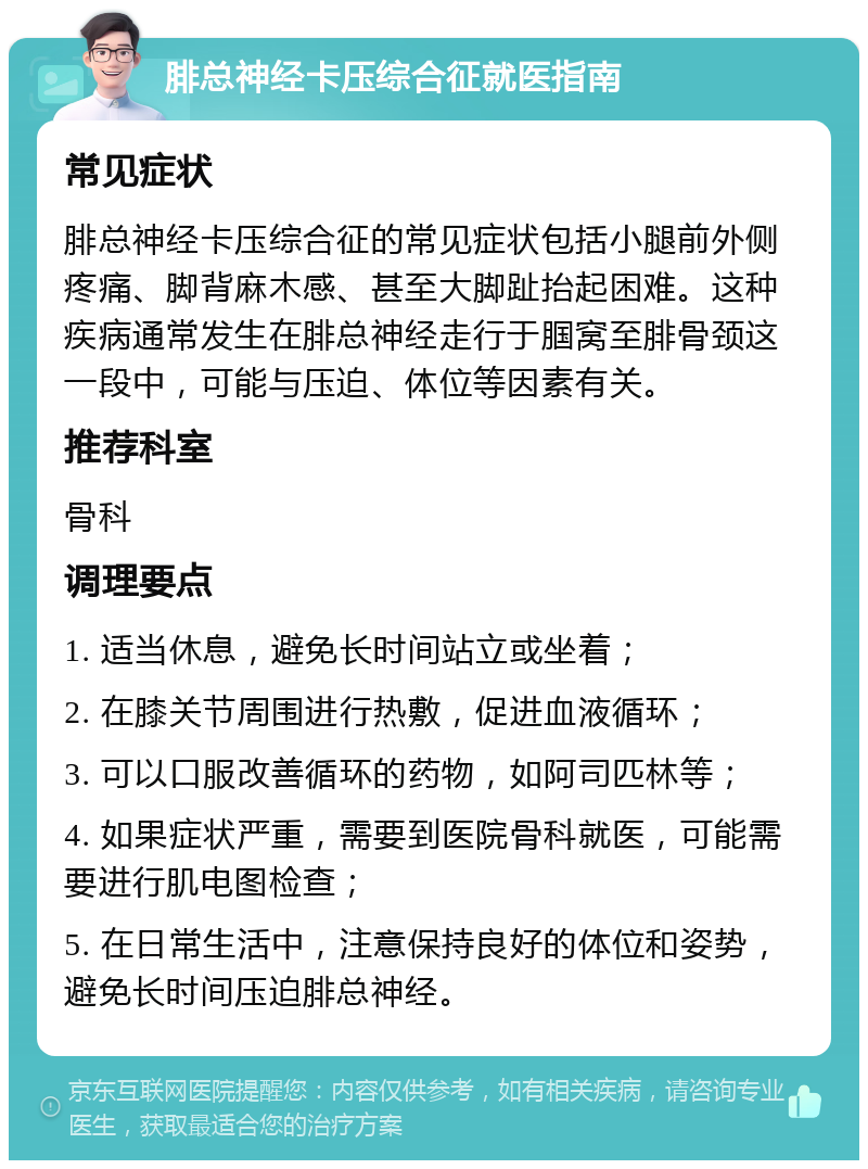 腓总神经卡压综合征就医指南 常见症状 腓总神经卡压综合征的常见症状包括小腿前外侧疼痛、脚背麻木感、甚至大脚趾抬起困难。这种疾病通常发生在腓总神经走行于腘窝至腓骨颈这一段中，可能与压迫、体位等因素有关。 推荐科室 骨科 调理要点 1. 适当休息，避免长时间站立或坐着； 2. 在膝关节周围进行热敷，促进血液循环； 3. 可以口服改善循环的药物，如阿司匹林等； 4. 如果症状严重，需要到医院骨科就医，可能需要进行肌电图检查； 5. 在日常生活中，注意保持良好的体位和姿势，避免长时间压迫腓总神经。