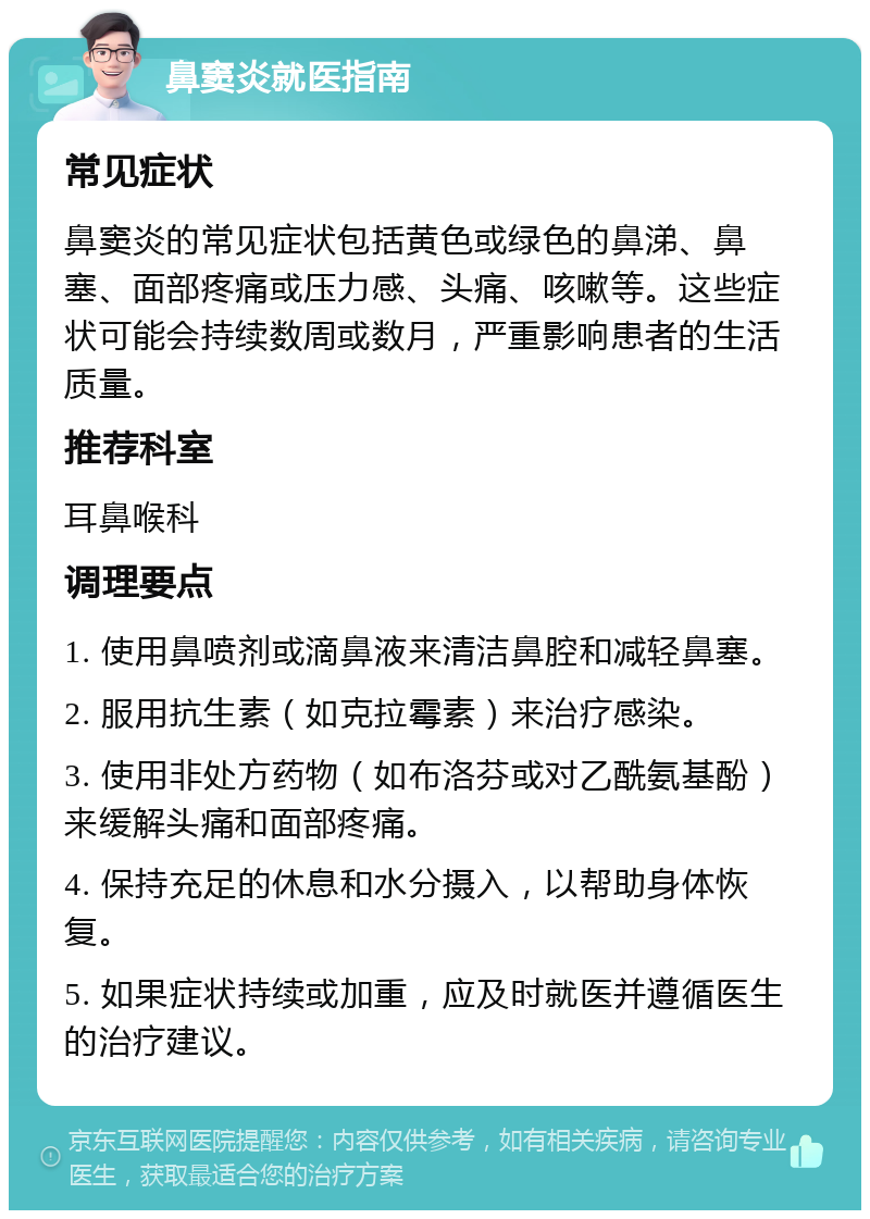 鼻窦炎就医指南 常见症状 鼻窦炎的常见症状包括黄色或绿色的鼻涕、鼻塞、面部疼痛或压力感、头痛、咳嗽等。这些症状可能会持续数周或数月，严重影响患者的生活质量。 推荐科室 耳鼻喉科 调理要点 1. 使用鼻喷剂或滴鼻液来清洁鼻腔和减轻鼻塞。 2. 服用抗生素（如克拉霉素）来治疗感染。 3. 使用非处方药物（如布洛芬或对乙酰氨基酚）来缓解头痛和面部疼痛。 4. 保持充足的休息和水分摄入，以帮助身体恢复。 5. 如果症状持续或加重，应及时就医并遵循医生的治疗建议。