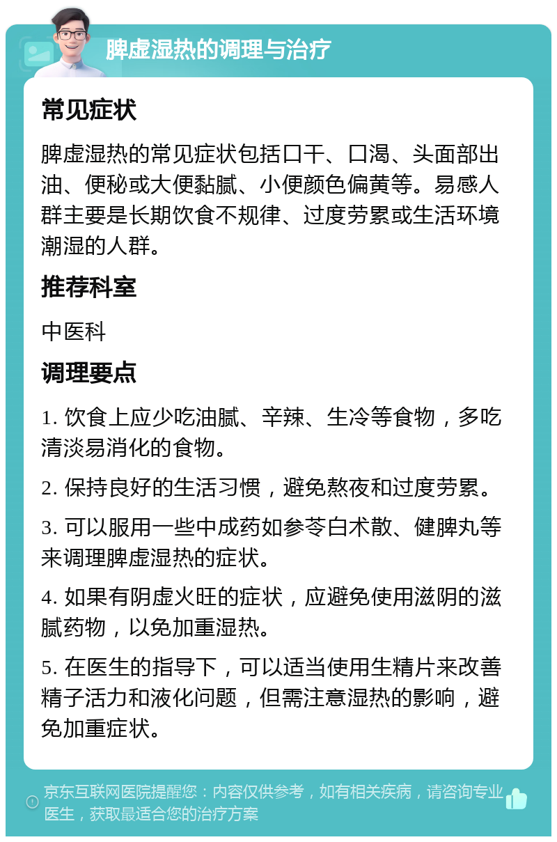 脾虚湿热的调理与治疗 常见症状 脾虚湿热的常见症状包括口干、口渴、头面部出油、便秘或大便黏腻、小便颜色偏黄等。易感人群主要是长期饮食不规律、过度劳累或生活环境潮湿的人群。 推荐科室 中医科 调理要点 1. 饮食上应少吃油腻、辛辣、生冷等食物，多吃清淡易消化的食物。 2. 保持良好的生活习惯，避免熬夜和过度劳累。 3. 可以服用一些中成药如参苓白术散、健脾丸等来调理脾虚湿热的症状。 4. 如果有阴虚火旺的症状，应避免使用滋阴的滋腻药物，以免加重湿热。 5. 在医生的指导下，可以适当使用生精片来改善精子活力和液化问题，但需注意湿热的影响，避免加重症状。