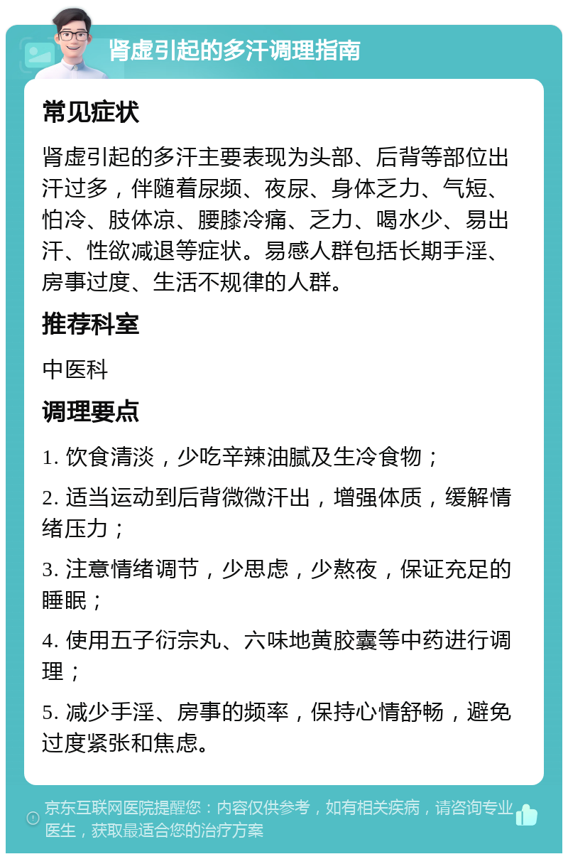 肾虚引起的多汗调理指南 常见症状 肾虚引起的多汗主要表现为头部、后背等部位出汗过多，伴随着尿频、夜尿、身体乏力、气短、怕冷、肢体凉、腰膝冷痛、乏力、喝水少、易出汗、性欲减退等症状。易感人群包括长期手淫、房事过度、生活不规律的人群。 推荐科室 中医科 调理要点 1. 饮食清淡，少吃辛辣油腻及生冷食物； 2. 适当运动到后背微微汗出，增强体质，缓解情绪压力； 3. 注意情绪调节，少思虑，少熬夜，保证充足的睡眠； 4. 使用五子衍宗丸、六味地黄胶囊等中药进行调理； 5. 减少手淫、房事的频率，保持心情舒畅，避免过度紧张和焦虑。