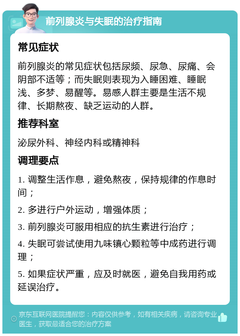 前列腺炎与失眠的治疗指南 常见症状 前列腺炎的常见症状包括尿频、尿急、尿痛、会阴部不适等；而失眠则表现为入睡困难、睡眠浅、多梦、易醒等。易感人群主要是生活不规律、长期熬夜、缺乏运动的人群。 推荐科室 泌尿外科、神经内科或精神科 调理要点 1. 调整生活作息，避免熬夜，保持规律的作息时间； 2. 多进行户外运动，增强体质； 3. 前列腺炎可服用相应的抗生素进行治疗； 4. 失眠可尝试使用九味镇心颗粒等中成药进行调理； 5. 如果症状严重，应及时就医，避免自我用药或延误治疗。