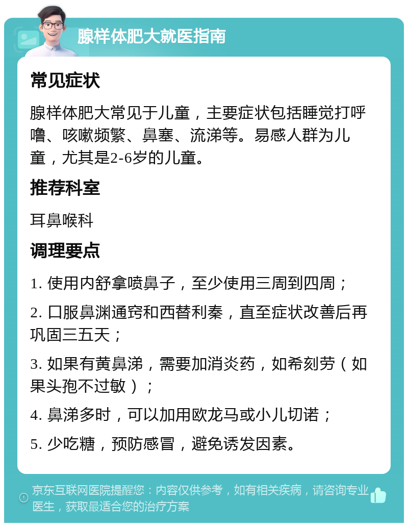 腺样体肥大就医指南 常见症状 腺样体肥大常见于儿童，主要症状包括睡觉打呼噜、咳嗽频繁、鼻塞、流涕等。易感人群为儿童，尤其是2-6岁的儿童。 推荐科室 耳鼻喉科 调理要点 1. 使用内舒拿喷鼻子，至少使用三周到四周； 2. 口服鼻渊通窍和西替利秦，直至症状改善后再巩固三五天； 3. 如果有黄鼻涕，需要加消炎药，如希刻劳（如果头孢不过敏）； 4. 鼻涕多时，可以加用欧龙马或小儿切诺； 5. 少吃糖，预防感冒，避免诱发因素。