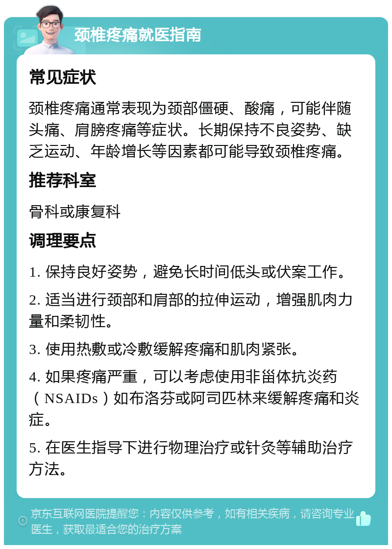 颈椎疼痛就医指南 常见症状 颈椎疼痛通常表现为颈部僵硬、酸痛，可能伴随头痛、肩膀疼痛等症状。长期保持不良姿势、缺乏运动、年龄增长等因素都可能导致颈椎疼痛。 推荐科室 骨科或康复科 调理要点 1. 保持良好姿势，避免长时间低头或伏案工作。 2. 适当进行颈部和肩部的拉伸运动，增强肌肉力量和柔韧性。 3. 使用热敷或冷敷缓解疼痛和肌肉紧张。 4. 如果疼痛严重，可以考虑使用非甾体抗炎药（NSAIDs）如布洛芬或阿司匹林来缓解疼痛和炎症。 5. 在医生指导下进行物理治疗或针灸等辅助治疗方法。