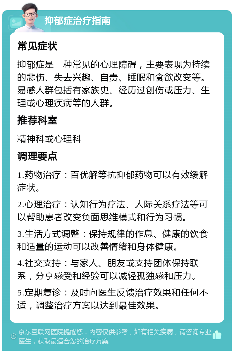 抑郁症治疗指南 常见症状 抑郁症是一种常见的心理障碍，主要表现为持续的悲伤、失去兴趣、自责、睡眠和食欲改变等。易感人群包括有家族史、经历过创伤或压力、生理或心理疾病等的人群。 推荐科室 精神科或心理科 调理要点 1.药物治疗：百优解等抗抑郁药物可以有效缓解症状。 2.心理治疗：认知行为疗法、人际关系疗法等可以帮助患者改变负面思维模式和行为习惯。 3.生活方式调整：保持规律的作息、健康的饮食和适量的运动可以改善情绪和身体健康。 4.社交支持：与家人、朋友或支持团体保持联系，分享感受和经验可以减轻孤独感和压力。 5.定期复诊：及时向医生反馈治疗效果和任何不适，调整治疗方案以达到最佳效果。