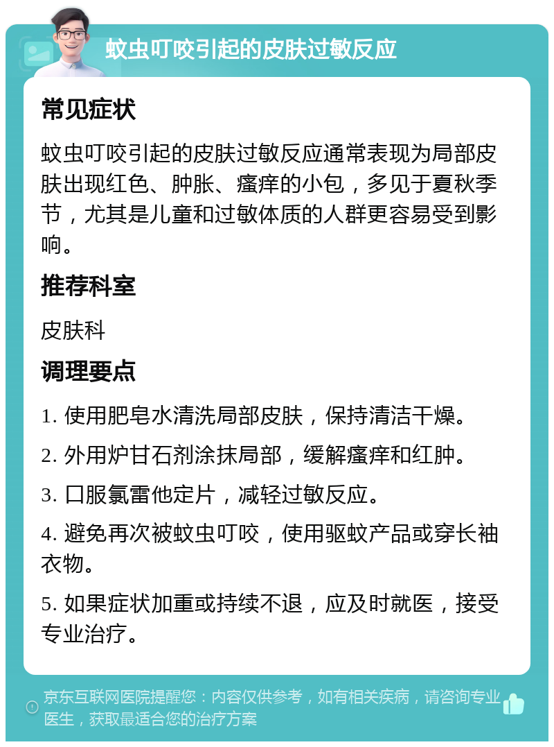 蚊虫叮咬引起的皮肤过敏反应 常见症状 蚊虫叮咬引起的皮肤过敏反应通常表现为局部皮肤出现红色、肿胀、瘙痒的小包，多见于夏秋季节，尤其是儿童和过敏体质的人群更容易受到影响。 推荐科室 皮肤科 调理要点 1. 使用肥皂水清洗局部皮肤，保持清洁干燥。 2. 外用炉甘石剂涂抹局部，缓解瘙痒和红肿。 3. 口服氯雷他定片，减轻过敏反应。 4. 避免再次被蚊虫叮咬，使用驱蚊产品或穿长袖衣物。 5. 如果症状加重或持续不退，应及时就医，接受专业治疗。