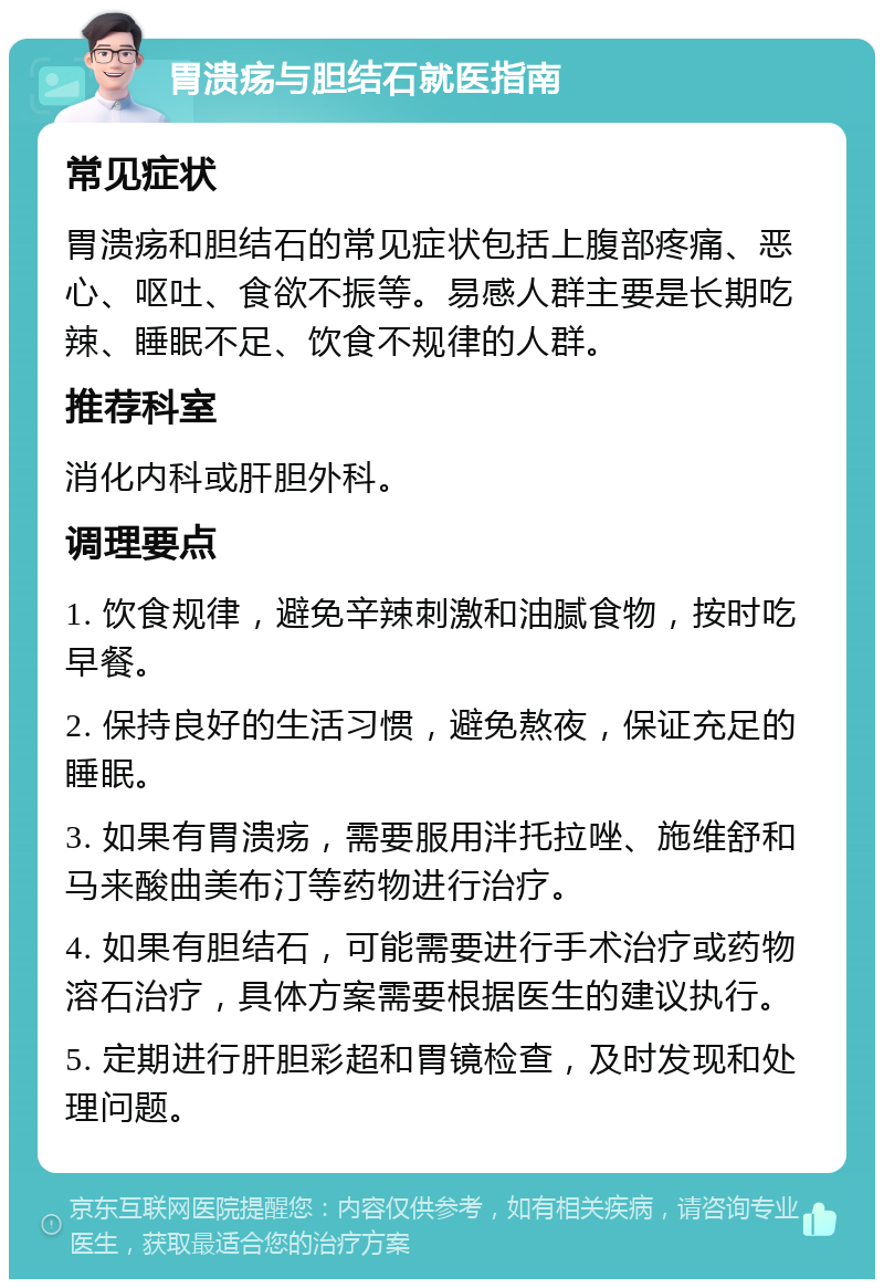 胃溃疡与胆结石就医指南 常见症状 胃溃疡和胆结石的常见症状包括上腹部疼痛、恶心、呕吐、食欲不振等。易感人群主要是长期吃辣、睡眠不足、饮食不规律的人群。 推荐科室 消化内科或肝胆外科。 调理要点 1. 饮食规律，避免辛辣刺激和油腻食物，按时吃早餐。 2. 保持良好的生活习惯，避免熬夜，保证充足的睡眠。 3. 如果有胃溃疡，需要服用泮托拉唑、施维舒和马来酸曲美布汀等药物进行治疗。 4. 如果有胆结石，可能需要进行手术治疗或药物溶石治疗，具体方案需要根据医生的建议执行。 5. 定期进行肝胆彩超和胃镜检查，及时发现和处理问题。