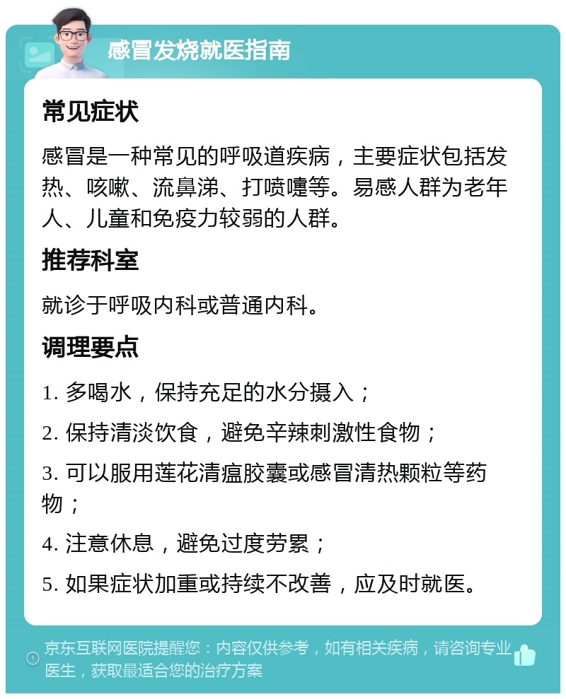 感冒发烧就医指南 常见症状 感冒是一种常见的呼吸道疾病，主要症状包括发热、咳嗽、流鼻涕、打喷嚏等。易感人群为老年人、儿童和免疫力较弱的人群。 推荐科室 就诊于呼吸内科或普通内科。 调理要点 1. 多喝水，保持充足的水分摄入； 2. 保持清淡饮食，避免辛辣刺激性食物； 3. 可以服用莲花清瘟胶囊或感冒清热颗粒等药物； 4. 注意休息，避免过度劳累； 5. 如果症状加重或持续不改善，应及时就医。