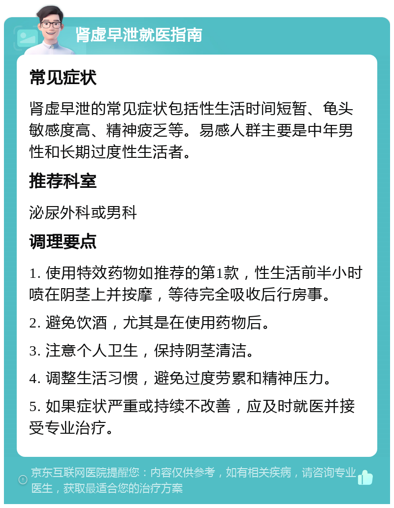 肾虚早泄就医指南 常见症状 肾虚早泄的常见症状包括性生活时间短暂、龟头敏感度高、精神疲乏等。易感人群主要是中年男性和长期过度性生活者。 推荐科室 泌尿外科或男科 调理要点 1. 使用特效药物如推荐的第1款，性生活前半小时喷在阴茎上并按摩，等待完全吸收后行房事。 2. 避免饮酒，尤其是在使用药物后。 3. 注意个人卫生，保持阴茎清洁。 4. 调整生活习惯，避免过度劳累和精神压力。 5. 如果症状严重或持续不改善，应及时就医并接受专业治疗。