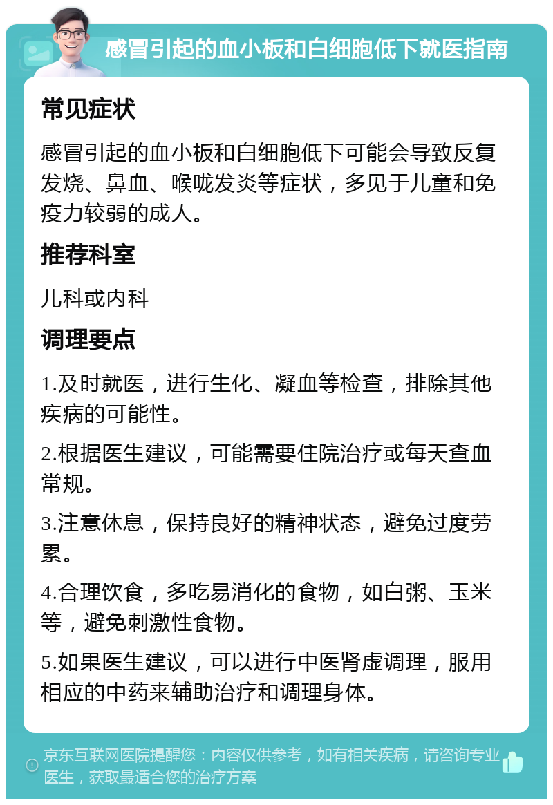 感冒引起的血小板和白细胞低下就医指南 常见症状 感冒引起的血小板和白细胞低下可能会导致反复发烧、鼻血、喉咙发炎等症状，多见于儿童和免疫力较弱的成人。 推荐科室 儿科或内科 调理要点 1.及时就医，进行生化、凝血等检查，排除其他疾病的可能性。 2.根据医生建议，可能需要住院治疗或每天查血常规。 3.注意休息，保持良好的精神状态，避免过度劳累。 4.合理饮食，多吃易消化的食物，如白粥、玉米等，避免刺激性食物。 5.如果医生建议，可以进行中医肾虚调理，服用相应的中药来辅助治疗和调理身体。