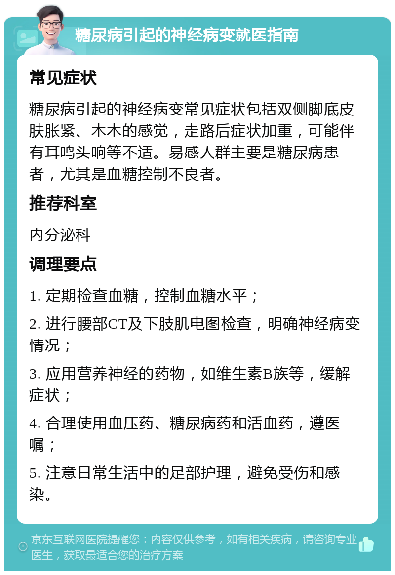 糖尿病引起的神经病变就医指南 常见症状 糖尿病引起的神经病变常见症状包括双侧脚底皮肤胀紧、木木的感觉，走路后症状加重，可能伴有耳鸣头响等不适。易感人群主要是糖尿病患者，尤其是血糖控制不良者。 推荐科室 内分泌科 调理要点 1. 定期检查血糖，控制血糖水平； 2. 进行腰部CT及下肢肌电图检查，明确神经病变情况； 3. 应用营养神经的药物，如维生素B族等，缓解症状； 4. 合理使用血压药、糖尿病药和活血药，遵医嘱； 5. 注意日常生活中的足部护理，避免受伤和感染。