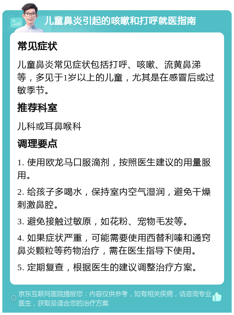 儿童鼻炎引起的咳嗽和打呼就医指南 常见症状 儿童鼻炎常见症状包括打呼、咳嗽、流黄鼻涕等，多见于1岁以上的儿童，尤其是在感冒后或过敏季节。 推荐科室 儿科或耳鼻喉科 调理要点 1. 使用欧龙马口服滴剂，按照医生建议的用量服用。 2. 给孩子多喝水，保持室内空气湿润，避免干燥刺激鼻腔。 3. 避免接触过敏原，如花粉、宠物毛发等。 4. 如果症状严重，可能需要使用西替利嗪和通窍鼻炎颗粒等药物治疗，需在医生指导下使用。 5. 定期复查，根据医生的建议调整治疗方案。