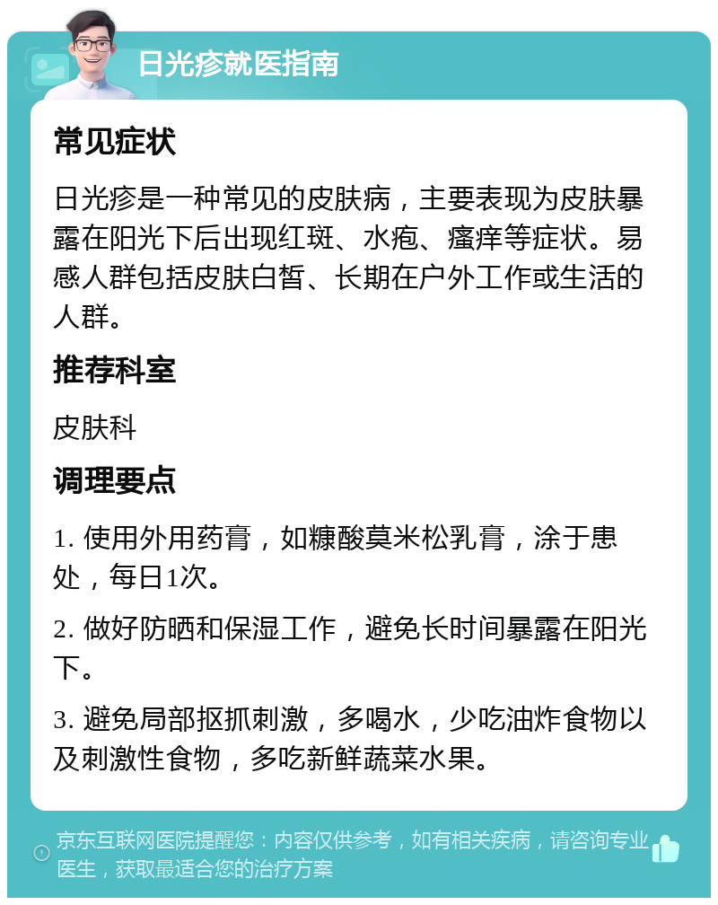 日光疹就医指南 常见症状 日光疹是一种常见的皮肤病，主要表现为皮肤暴露在阳光下后出现红斑、水疱、瘙痒等症状。易感人群包括皮肤白皙、长期在户外工作或生活的人群。 推荐科室 皮肤科 调理要点 1. 使用外用药膏，如糠酸莫米松乳膏，涂于患处，每日1次。 2. 做好防晒和保湿工作，避免长时间暴露在阳光下。 3. 避免局部抠抓刺激，多喝水，少吃油炸食物以及刺激性食物，多吃新鲜蔬菜水果。