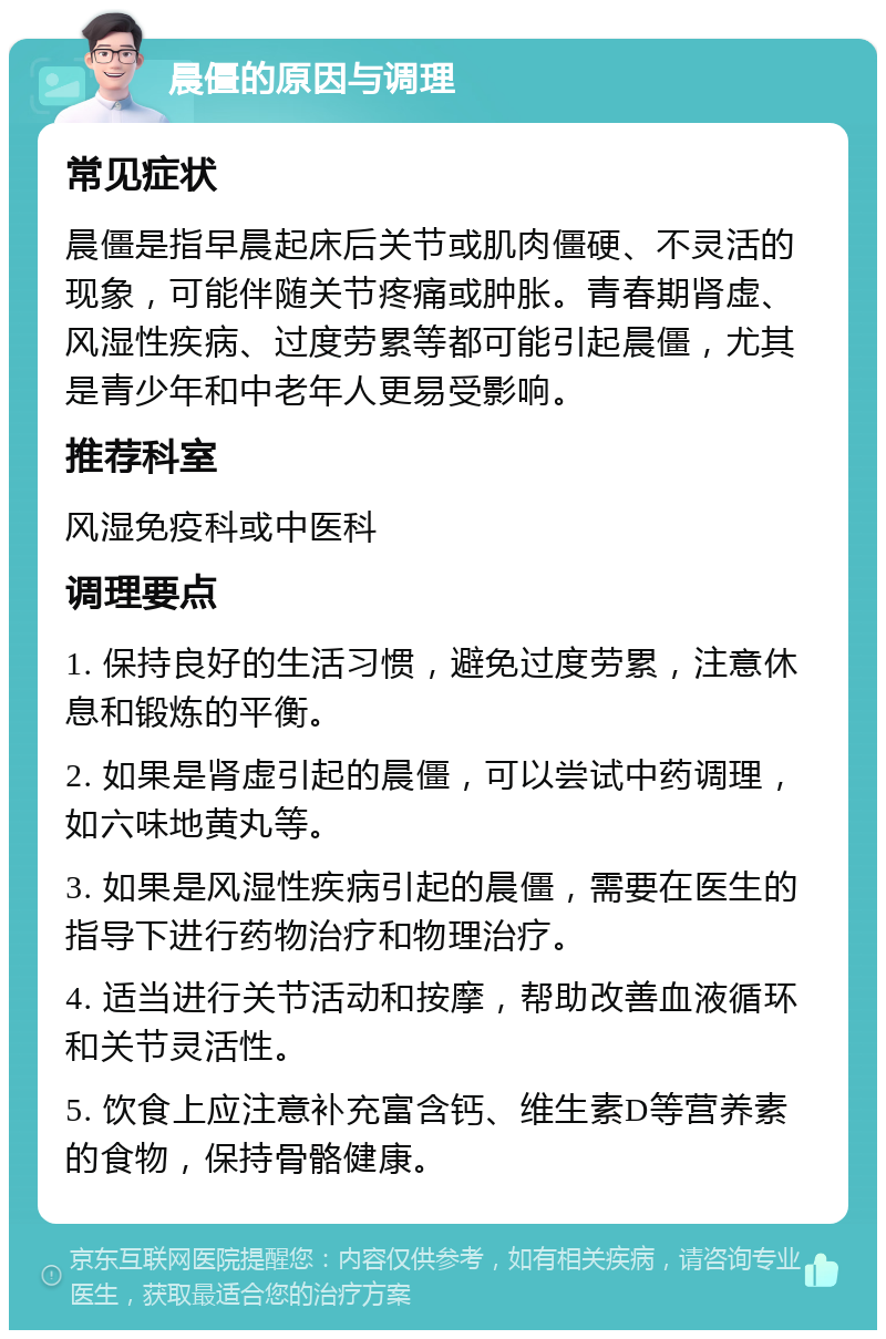 晨僵的原因与调理 常见症状 晨僵是指早晨起床后关节或肌肉僵硬、不灵活的现象，可能伴随关节疼痛或肿胀。青春期肾虚、风湿性疾病、过度劳累等都可能引起晨僵，尤其是青少年和中老年人更易受影响。 推荐科室 风湿免疫科或中医科 调理要点 1. 保持良好的生活习惯，避免过度劳累，注意休息和锻炼的平衡。 2. 如果是肾虚引起的晨僵，可以尝试中药调理，如六味地黄丸等。 3. 如果是风湿性疾病引起的晨僵，需要在医生的指导下进行药物治疗和物理治疗。 4. 适当进行关节活动和按摩，帮助改善血液循环和关节灵活性。 5. 饮食上应注意补充富含钙、维生素D等营养素的食物，保持骨骼健康。