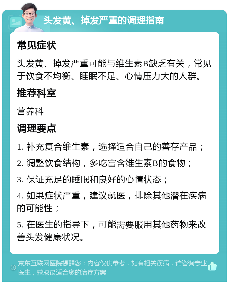 头发黄、掉发严重的调理指南 常见症状 头发黄、掉发严重可能与维生素B缺乏有关，常见于饮食不均衡、睡眠不足、心情压力大的人群。 推荐科室 营养科 调理要点 1. 补充复合维生素，选择适合自己的善存产品； 2. 调整饮食结构，多吃富含维生素B的食物； 3. 保证充足的睡眠和良好的心情状态； 4. 如果症状严重，建议就医，排除其他潜在疾病的可能性； 5. 在医生的指导下，可能需要服用其他药物来改善头发健康状况。