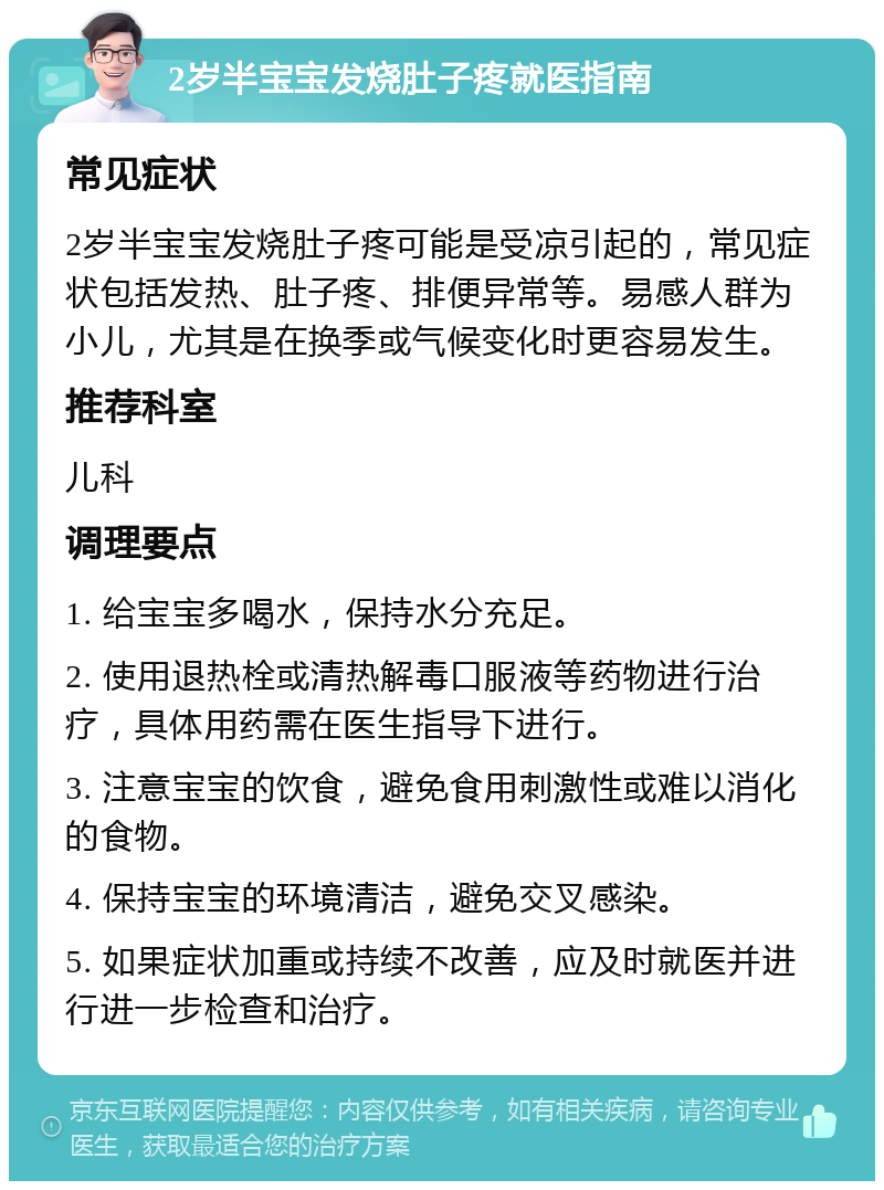 2岁半宝宝发烧肚子疼就医指南 常见症状 2岁半宝宝发烧肚子疼可能是受凉引起的，常见症状包括发热、肚子疼、排便异常等。易感人群为小儿，尤其是在换季或气候变化时更容易发生。 推荐科室 儿科 调理要点 1. 给宝宝多喝水，保持水分充足。 2. 使用退热栓或清热解毒口服液等药物进行治疗，具体用药需在医生指导下进行。 3. 注意宝宝的饮食，避免食用刺激性或难以消化的食物。 4. 保持宝宝的环境清洁，避免交叉感染。 5. 如果症状加重或持续不改善，应及时就医并进行进一步检查和治疗。