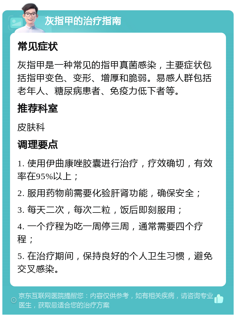 灰指甲的治疗指南 常见症状 灰指甲是一种常见的指甲真菌感染，主要症状包括指甲变色、变形、增厚和脆弱。易感人群包括老年人、糖尿病患者、免疫力低下者等。 推荐科室 皮肤科 调理要点 1. 使用伊曲康唑胶囊进行治疗，疗效确切，有效率在95%以上； 2. 服用药物前需要化验肝肾功能，确保安全； 3. 每天二次，每次二粒，饭后即刻服用； 4. 一个疗程为吃一周停三周，通常需要四个疗程； 5. 在治疗期间，保持良好的个人卫生习惯，避免交叉感染。