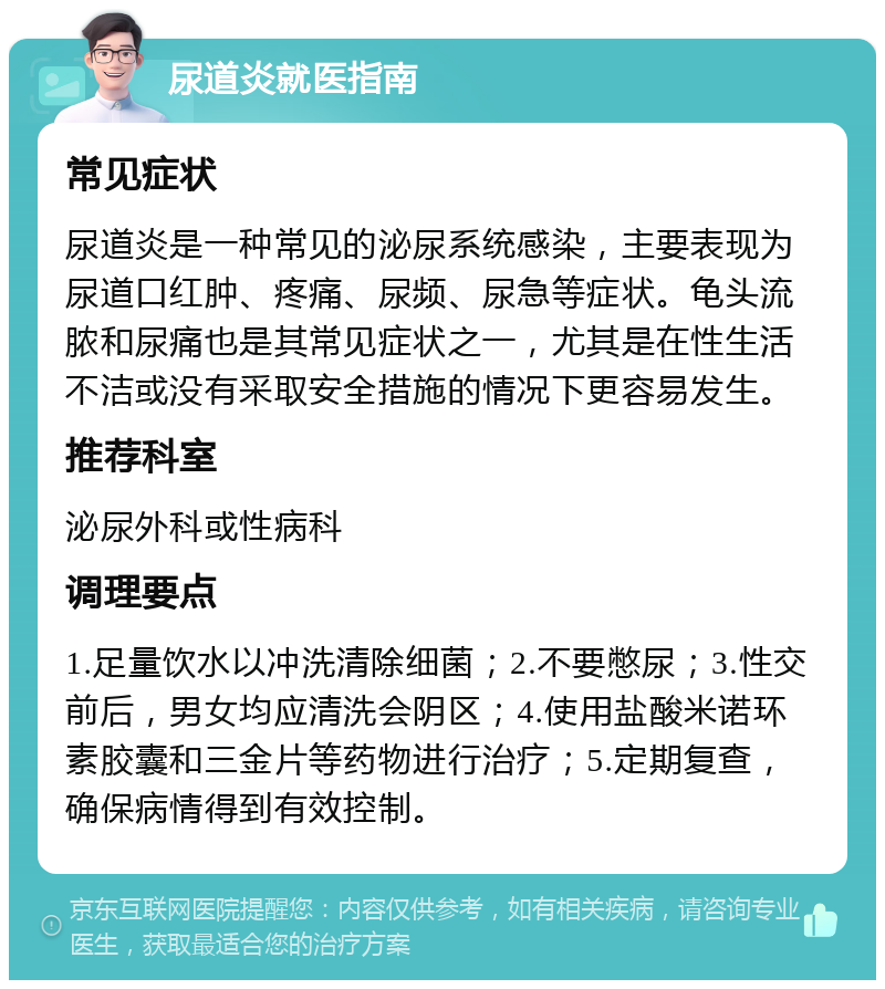 尿道炎就医指南 常见症状 尿道炎是一种常见的泌尿系统感染，主要表现为尿道口红肿、疼痛、尿频、尿急等症状。龟头流脓和尿痛也是其常见症状之一，尤其是在性生活不洁或没有采取安全措施的情况下更容易发生。 推荐科室 泌尿外科或性病科 调理要点 1.足量饮水以冲洗清除细菌；2.不要憋尿；3.性交前后，男女均应清洗会阴区；4.使用盐酸米诺环素胶囊和三金片等药物进行治疗；5.定期复查，确保病情得到有效控制。