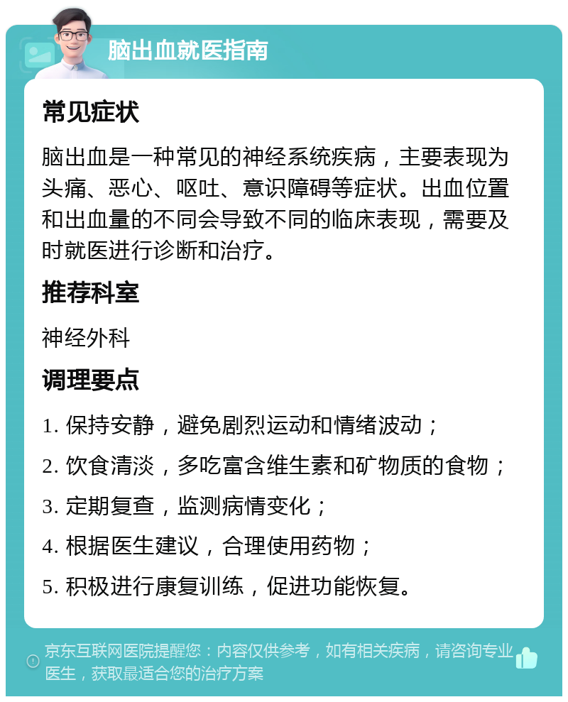 脑出血就医指南 常见症状 脑出血是一种常见的神经系统疾病，主要表现为头痛、恶心、呕吐、意识障碍等症状。出血位置和出血量的不同会导致不同的临床表现，需要及时就医进行诊断和治疗。 推荐科室 神经外科 调理要点 1. 保持安静，避免剧烈运动和情绪波动； 2. 饮食清淡，多吃富含维生素和矿物质的食物； 3. 定期复查，监测病情变化； 4. 根据医生建议，合理使用药物； 5. 积极进行康复训练，促进功能恢复。