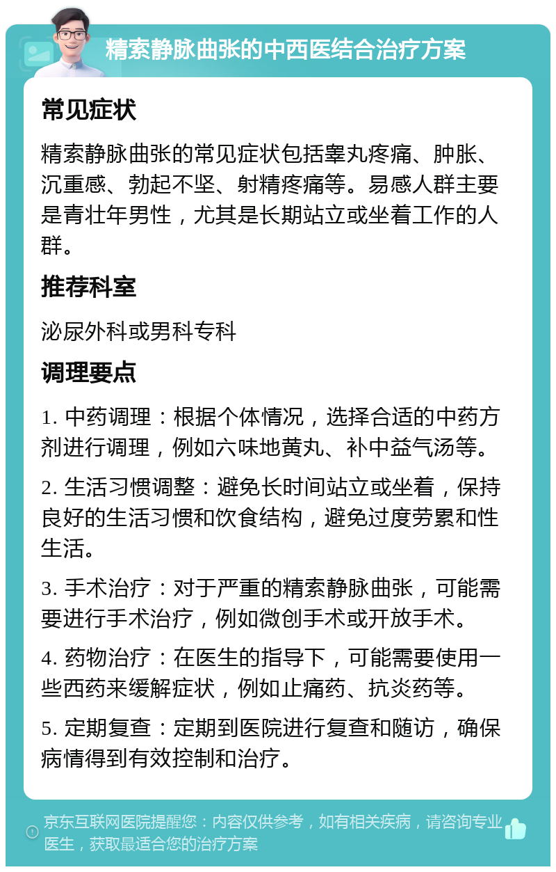 精索静脉曲张的中西医结合治疗方案 常见症状 精索静脉曲张的常见症状包括睾丸疼痛、肿胀、沉重感、勃起不坚、射精疼痛等。易感人群主要是青壮年男性，尤其是长期站立或坐着工作的人群。 推荐科室 泌尿外科或男科专科 调理要点 1. 中药调理：根据个体情况，选择合适的中药方剂进行调理，例如六味地黄丸、补中益气汤等。 2. 生活习惯调整：避免长时间站立或坐着，保持良好的生活习惯和饮食结构，避免过度劳累和性生活。 3. 手术治疗：对于严重的精索静脉曲张，可能需要进行手术治疗，例如微创手术或开放手术。 4. 药物治疗：在医生的指导下，可能需要使用一些西药来缓解症状，例如止痛药、抗炎药等。 5. 定期复查：定期到医院进行复查和随访，确保病情得到有效控制和治疗。