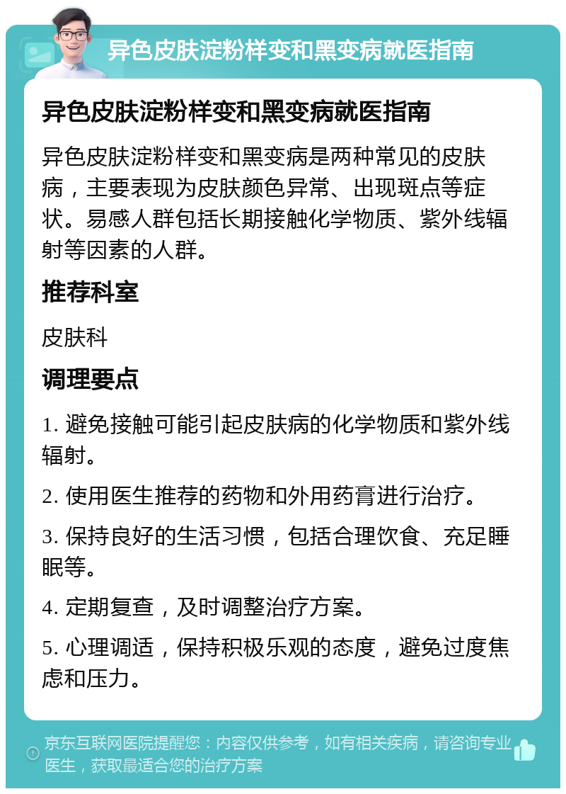 异色皮肤淀粉样变和黑变病就医指南 异色皮肤淀粉样变和黑变病就医指南 异色皮肤淀粉样变和黑变病是两种常见的皮肤病，主要表现为皮肤颜色异常、出现斑点等症状。易感人群包括长期接触化学物质、紫外线辐射等因素的人群。 推荐科室 皮肤科 调理要点 1. 避免接触可能引起皮肤病的化学物质和紫外线辐射。 2. 使用医生推荐的药物和外用药膏进行治疗。 3. 保持良好的生活习惯，包括合理饮食、充足睡眠等。 4. 定期复查，及时调整治疗方案。 5. 心理调适，保持积极乐观的态度，避免过度焦虑和压力。