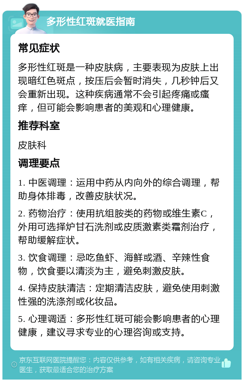 多形性红斑就医指南 常见症状 多形性红斑是一种皮肤病，主要表现为皮肤上出现暗红色斑点，按压后会暂时消失，几秒钟后又会重新出现。这种疾病通常不会引起疼痛或瘙痒，但可能会影响患者的美观和心理健康。 推荐科室 皮肤科 调理要点 1. 中医调理：运用中药从内向外的综合调理，帮助身体排毒，改善皮肤状况。 2. 药物治疗：使用抗组胺类的药物或维生素C，外用可选择炉甘石洗剂或皮质激素类霜剂治疗，帮助缓解症状。 3. 饮食调理：忌吃鱼虾、海鲜或酒、辛辣性食物，饮食要以清淡为主，避免刺激皮肤。 4. 保持皮肤清洁：定期清洁皮肤，避免使用刺激性强的洗涤剂或化妆品。 5. 心理调适：多形性红斑可能会影响患者的心理健康，建议寻求专业的心理咨询或支持。