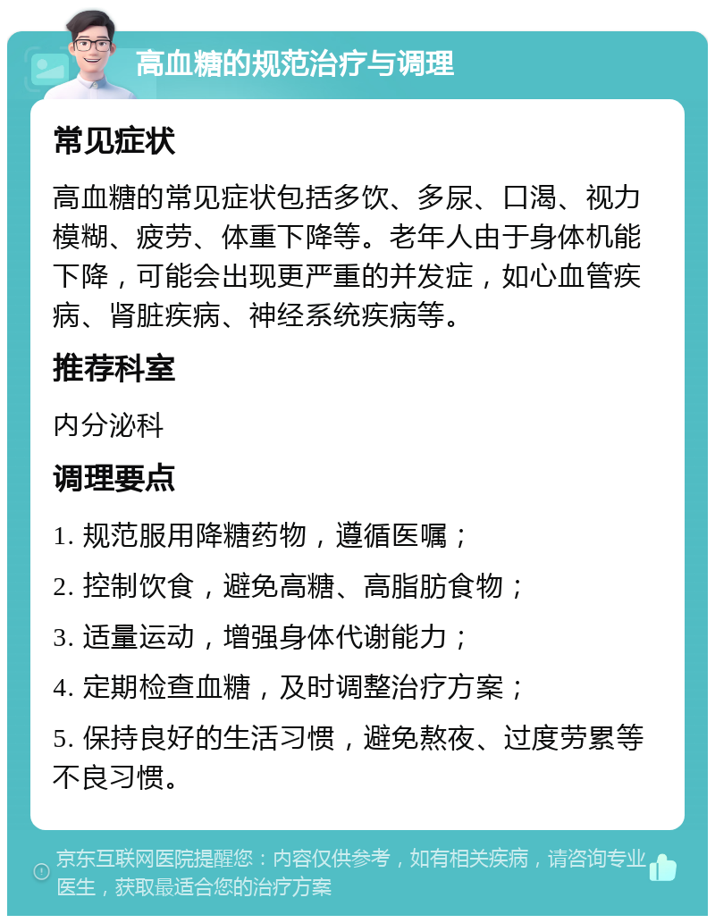 高血糖的规范治疗与调理 常见症状 高血糖的常见症状包括多饮、多尿、口渴、视力模糊、疲劳、体重下降等。老年人由于身体机能下降，可能会出现更严重的并发症，如心血管疾病、肾脏疾病、神经系统疾病等。 推荐科室 内分泌科 调理要点 1. 规范服用降糖药物，遵循医嘱； 2. 控制饮食，避免高糖、高脂肪食物； 3. 适量运动，增强身体代谢能力； 4. 定期检查血糖，及时调整治疗方案； 5. 保持良好的生活习惯，避免熬夜、过度劳累等不良习惯。