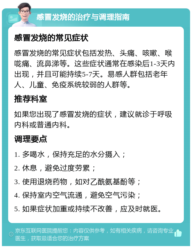 感冒发烧的治疗与调理指南 感冒发烧的常见症状 感冒发烧的常见症状包括发热、头痛、咳嗽、喉咙痛、流鼻涕等。这些症状通常在感染后1-3天内出现，并且可能持续5-7天。易感人群包括老年人、儿童、免疫系统较弱的人群等。 推荐科室 如果您出现了感冒发烧的症状，建议就诊于呼吸内科或普通内科。 调理要点 1. 多喝水，保持充足的水分摄入； 2. 休息，避免过度劳累； 3. 使用退烧药物，如对乙酰氨基酚等； 4. 保持室内空气流通，避免空气污染； 5. 如果症状加重或持续不改善，应及时就医。