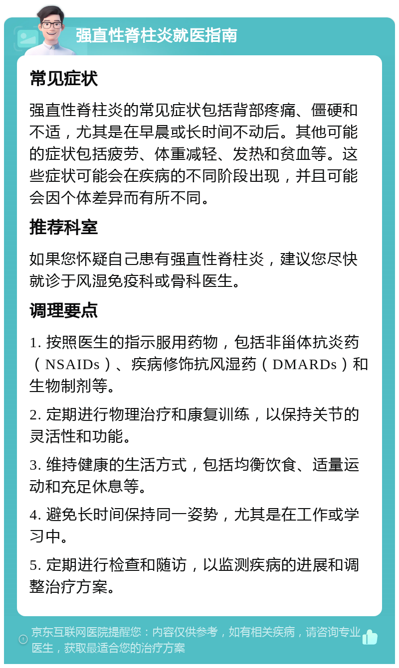 强直性脊柱炎就医指南 常见症状 强直性脊柱炎的常见症状包括背部疼痛、僵硬和不适，尤其是在早晨或长时间不动后。其他可能的症状包括疲劳、体重减轻、发热和贫血等。这些症状可能会在疾病的不同阶段出现，并且可能会因个体差异而有所不同。 推荐科室 如果您怀疑自己患有强直性脊柱炎，建议您尽快就诊于风湿免疫科或骨科医生。 调理要点 1. 按照医生的指示服用药物，包括非甾体抗炎药（NSAIDs）、疾病修饰抗风湿药（DMARDs）和生物制剂等。 2. 定期进行物理治疗和康复训练，以保持关节的灵活性和功能。 3. 维持健康的生活方式，包括均衡饮食、适量运动和充足休息等。 4. 避免长时间保持同一姿势，尤其是在工作或学习中。 5. 定期进行检查和随访，以监测疾病的进展和调整治疗方案。