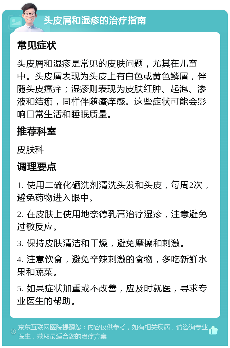 头皮屑和湿疹的治疗指南 常见症状 头皮屑和湿疹是常见的皮肤问题，尤其在儿童中。头皮屑表现为头皮上有白色或黄色鳞屑，伴随头皮瘙痒；湿疹则表现为皮肤红肿、起泡、渗液和结痂，同样伴随瘙痒感。这些症状可能会影响日常生活和睡眠质量。 推荐科室 皮肤科 调理要点 1. 使用二硫化硒洗剂清洗头发和头皮，每周2次，避免药物进入眼中。 2. 在皮肤上使用地奈德乳膏治疗湿疹，注意避免过敏反应。 3. 保持皮肤清洁和干燥，避免摩擦和刺激。 4. 注意饮食，避免辛辣刺激的食物，多吃新鲜水果和蔬菜。 5. 如果症状加重或不改善，应及时就医，寻求专业医生的帮助。