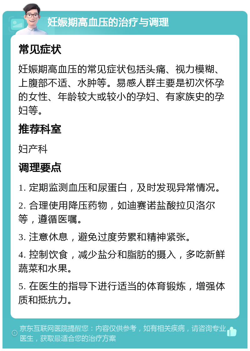 妊娠期高血压的治疗与调理 常见症状 妊娠期高血压的常见症状包括头痛、视力模糊、上腹部不适、水肿等。易感人群主要是初次怀孕的女性、年龄较大或较小的孕妇、有家族史的孕妇等。 推荐科室 妇产科 调理要点 1. 定期监测血压和尿蛋白，及时发现异常情况。 2. 合理使用降压药物，如迪赛诺盐酸拉贝洛尔等，遵循医嘱。 3. 注意休息，避免过度劳累和精神紧张。 4. 控制饮食，减少盐分和脂肪的摄入，多吃新鲜蔬菜和水果。 5. 在医生的指导下进行适当的体育锻炼，增强体质和抵抗力。