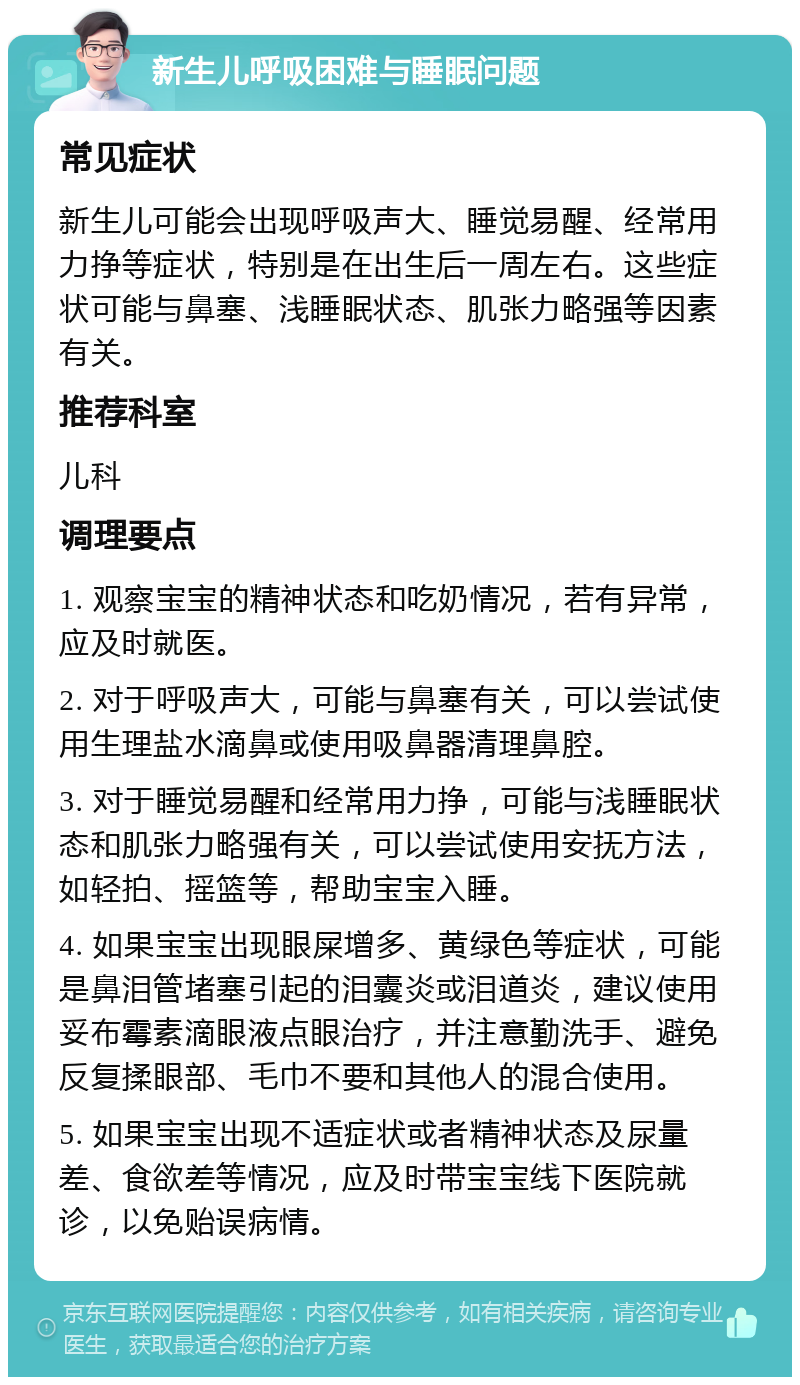 新生儿呼吸困难与睡眠问题 常见症状 新生儿可能会出现呼吸声大、睡觉易醒、经常用力挣等症状，特别是在出生后一周左右。这些症状可能与鼻塞、浅睡眠状态、肌张力略强等因素有关。 推荐科室 儿科 调理要点 1. 观察宝宝的精神状态和吃奶情况，若有异常，应及时就医。 2. 对于呼吸声大，可能与鼻塞有关，可以尝试使用生理盐水滴鼻或使用吸鼻器清理鼻腔。 3. 对于睡觉易醒和经常用力挣，可能与浅睡眠状态和肌张力略强有关，可以尝试使用安抚方法，如轻拍、摇篮等，帮助宝宝入睡。 4. 如果宝宝出现眼屎增多、黄绿色等症状，可能是鼻泪管堵塞引起的泪囊炎或泪道炎，建议使用妥布霉素滴眼液点眼治疗，并注意勤洗手、避免反复揉眼部、毛巾不要和其他人的混合使用。 5. 如果宝宝出现不适症状或者精神状态及尿量差、食欲差等情况，应及时带宝宝线下医院就诊，以免贻误病情。