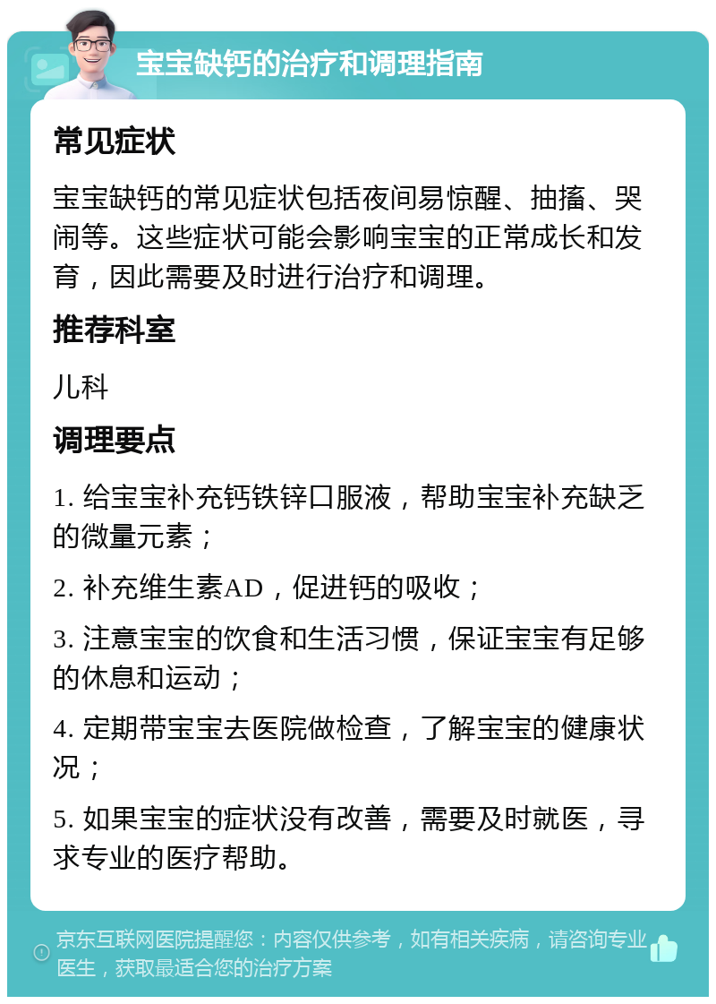 宝宝缺钙的治疗和调理指南 常见症状 宝宝缺钙的常见症状包括夜间易惊醒、抽搐、哭闹等。这些症状可能会影响宝宝的正常成长和发育，因此需要及时进行治疗和调理。 推荐科室 儿科 调理要点 1. 给宝宝补充钙铁锌口服液，帮助宝宝补充缺乏的微量元素； 2. 补充维生素AD，促进钙的吸收； 3. 注意宝宝的饮食和生活习惯，保证宝宝有足够的休息和运动； 4. 定期带宝宝去医院做检查，了解宝宝的健康状况； 5. 如果宝宝的症状没有改善，需要及时就医，寻求专业的医疗帮助。