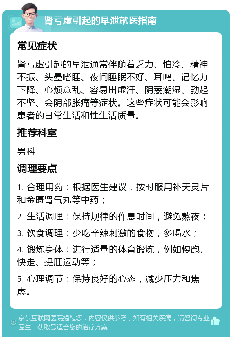 肾亏虚引起的早泄就医指南 常见症状 肾亏虚引起的早泄通常伴随着乏力、怕冷、精神不振、头晕嗜睡、夜间睡眠不好、耳鸣、记忆力下降、心烦意乱、容易出虚汗、阴囊潮湿、勃起不坚、会阴部胀痛等症状。这些症状可能会影响患者的日常生活和性生活质量。 推荐科室 男科 调理要点 1. 合理用药：根据医生建议，按时服用补天灵片和金匮肾气丸等中药； 2. 生活调理：保持规律的作息时间，避免熬夜； 3. 饮食调理：少吃辛辣刺激的食物，多喝水； 4. 锻炼身体：进行适量的体育锻炼，例如慢跑、快走、提肛运动等； 5. 心理调节：保持良好的心态，减少压力和焦虑。