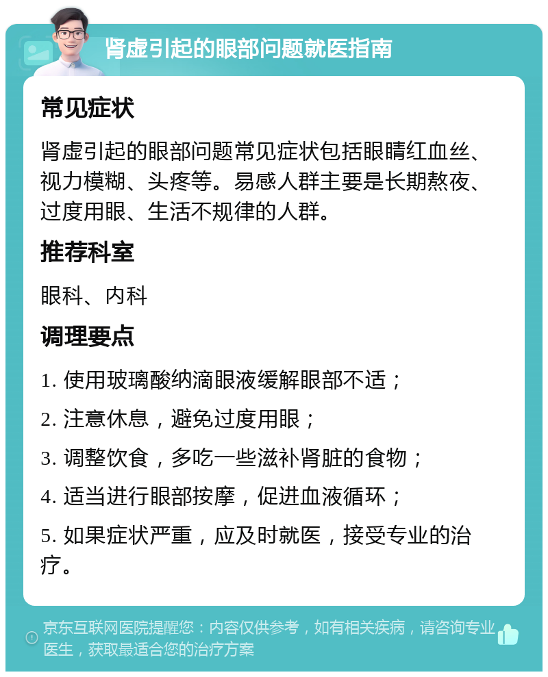 肾虚引起的眼部问题就医指南 常见症状 肾虚引起的眼部问题常见症状包括眼睛红血丝、视力模糊、头疼等。易感人群主要是长期熬夜、过度用眼、生活不规律的人群。 推荐科室 眼科、内科 调理要点 1. 使用玻璃酸纳滴眼液缓解眼部不适； 2. 注意休息，避免过度用眼； 3. 调整饮食，多吃一些滋补肾脏的食物； 4. 适当进行眼部按摩，促进血液循环； 5. 如果症状严重，应及时就医，接受专业的治疗。