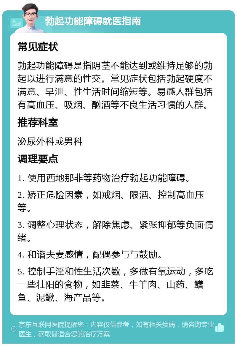 勃起功能障碍就医指南 常见症状 勃起功能障碍是指阴茎不能达到或维持足够的勃起以进行满意的性交。常见症状包括勃起硬度不满意、早泄、性生活时间缩短等。易感人群包括有高血压、吸烟、酗酒等不良生活习惯的人群。 推荐科室 泌尿外科或男科 调理要点 1. 使用西地那非等药物治疗勃起功能障碍。 2. 矫正危险因素，如戒烟、限酒、控制高血压等。 3. 调整心理状态，解除焦虑、紧张抑郁等负面情绪。 4. 和谐夫妻感情，配偶参与与鼓励。 5. 控制手淫和性生活次数，多做有氧运动，多吃一些壮阳的食物，如韭菜、牛羊肉、山药、鳝鱼、泥鳅、海产品等。