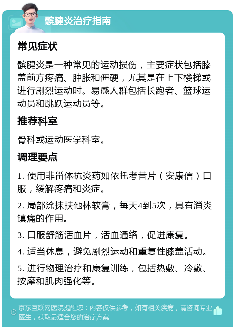 髌腱炎治疗指南 常见症状 髌腱炎是一种常见的运动损伤，主要症状包括膝盖前方疼痛、肿胀和僵硬，尤其是在上下楼梯或进行剧烈运动时。易感人群包括长跑者、篮球运动员和跳跃运动员等。 推荐科室 骨科或运动医学科室。 调理要点 1. 使用非甾体抗炎药如依托考昔片（安康信）口服，缓解疼痛和炎症。 2. 局部涂抹扶他林软膏，每天4到5次，具有消炎镇痛的作用。 3. 口服舒筋活血片，活血通络，促进康复。 4. 适当休息，避免剧烈运动和重复性膝盖活动。 5. 进行物理治疗和康复训练，包括热敷、冷敷、按摩和肌肉强化等。