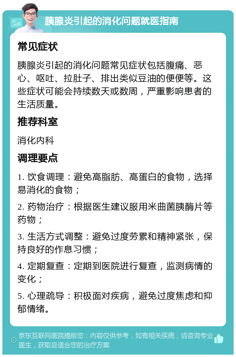 胰腺炎引起的消化问题就医指南 常见症状 胰腺炎引起的消化问题常见症状包括腹痛、恶心、呕吐、拉肚子、排出类似豆油的便便等。这些症状可能会持续数天或数周，严重影响患者的生活质量。 推荐科室 消化内科 调理要点 1. 饮食调理：避免高脂肪、高蛋白的食物，选择易消化的食物； 2. 药物治疗：根据医生建议服用米曲菌胰酶片等药物； 3. 生活方式调整：避免过度劳累和精神紧张，保持良好的作息习惯； 4. 定期复查：定期到医院进行复查，监测病情的变化； 5. 心理疏导：积极面对疾病，避免过度焦虑和抑郁情绪。