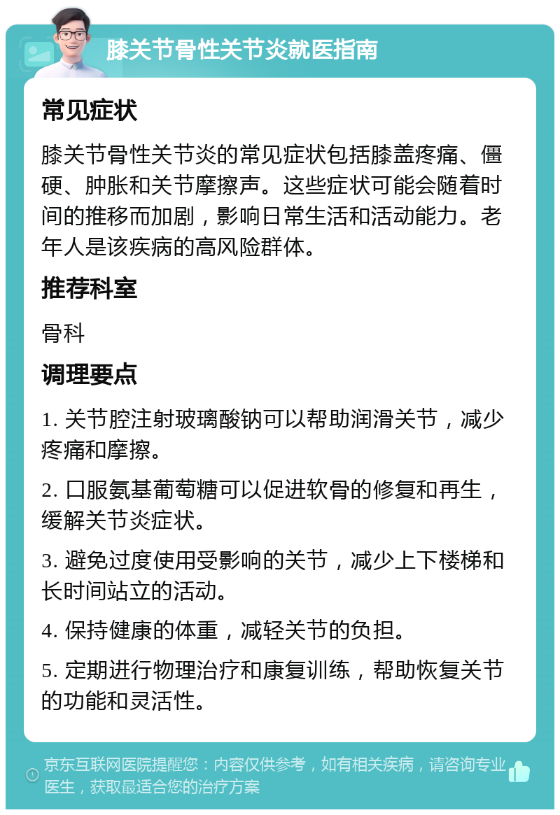 膝关节骨性关节炎就医指南 常见症状 膝关节骨性关节炎的常见症状包括膝盖疼痛、僵硬、肿胀和关节摩擦声。这些症状可能会随着时间的推移而加剧，影响日常生活和活动能力。老年人是该疾病的高风险群体。 推荐科室 骨科 调理要点 1. 关节腔注射玻璃酸钠可以帮助润滑关节，减少疼痛和摩擦。 2. 口服氨基葡萄糖可以促进软骨的修复和再生，缓解关节炎症状。 3. 避免过度使用受影响的关节，减少上下楼梯和长时间站立的活动。 4. 保持健康的体重，减轻关节的负担。 5. 定期进行物理治疗和康复训练，帮助恢复关节的功能和灵活性。