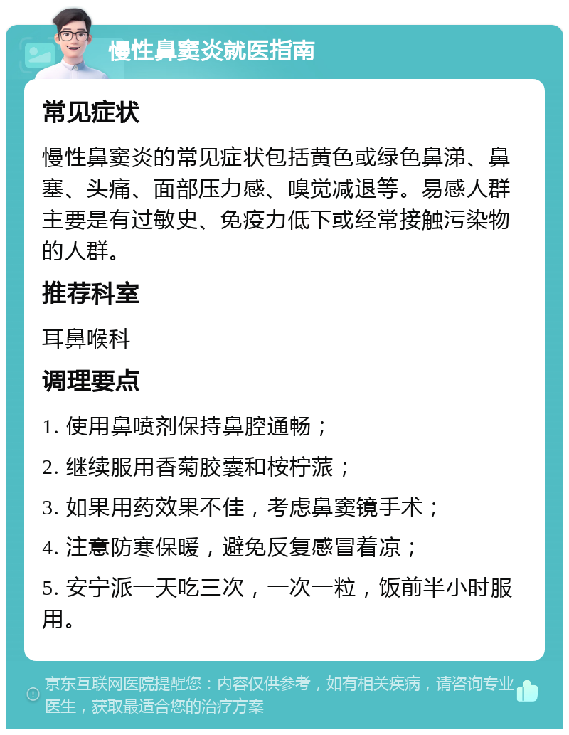 慢性鼻窦炎就医指南 常见症状 慢性鼻窦炎的常见症状包括黄色或绿色鼻涕、鼻塞、头痛、面部压力感、嗅觉减退等。易感人群主要是有过敏史、免疫力低下或经常接触污染物的人群。 推荐科室 耳鼻喉科 调理要点 1. 使用鼻喷剂保持鼻腔通畅； 2. 继续服用香菊胶囊和桉柠蒎； 3. 如果用药效果不佳，考虑鼻窦镜手术； 4. 注意防寒保暖，避免反复感冒着凉； 5. 安宁派一天吃三次，一次一粒，饭前半小时服用。