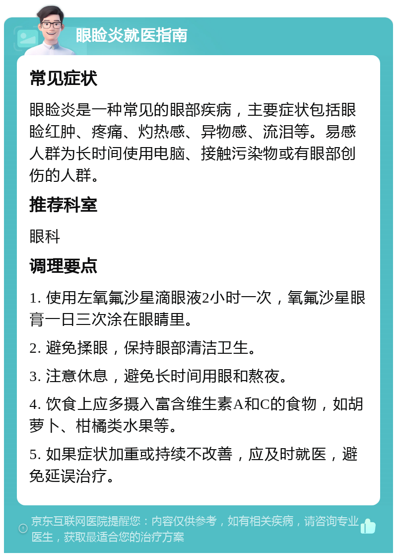 眼睑炎就医指南 常见症状 眼睑炎是一种常见的眼部疾病，主要症状包括眼睑红肿、疼痛、灼热感、异物感、流泪等。易感人群为长时间使用电脑、接触污染物或有眼部创伤的人群。 推荐科室 眼科 调理要点 1. 使用左氧氟沙星滴眼液2小时一次，氧氟沙星眼膏一日三次涂在眼睛里。 2. 避免揉眼，保持眼部清洁卫生。 3. 注意休息，避免长时间用眼和熬夜。 4. 饮食上应多摄入富含维生素A和C的食物，如胡萝卜、柑橘类水果等。 5. 如果症状加重或持续不改善，应及时就医，避免延误治疗。