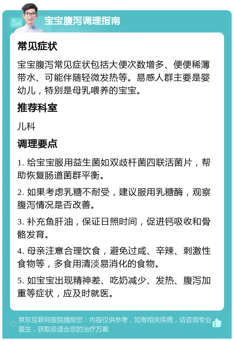 宝宝腹泻调理指南 常见症状 宝宝腹泻常见症状包括大便次数增多、便便稀薄带水、可能伴随轻微发热等。易感人群主要是婴幼儿，特别是母乳喂养的宝宝。 推荐科室 儿科 调理要点 1. 给宝宝服用益生菌如双歧杆菌四联活菌片，帮助恢复肠道菌群平衡。 2. 如果考虑乳糖不耐受，建议服用乳糖酶，观察腹泻情况是否改善。 3. 补充鱼肝油，保证日照时间，促进钙吸收和骨骼发育。 4. 母亲注意合理饮食，避免过咸、辛辣、刺激性食物等，多食用清淡易消化的食物。 5. 如宝宝出现精神差、吃奶减少、发热、腹泻加重等症状，应及时就医。