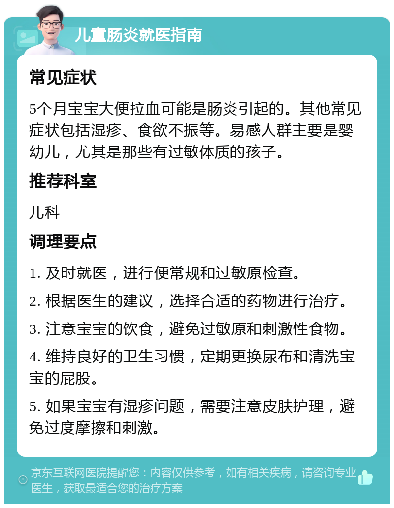 儿童肠炎就医指南 常见症状 5个月宝宝大便拉血可能是肠炎引起的。其他常见症状包括湿疹、食欲不振等。易感人群主要是婴幼儿，尤其是那些有过敏体质的孩子。 推荐科室 儿科 调理要点 1. 及时就医，进行便常规和过敏原检查。 2. 根据医生的建议，选择合适的药物进行治疗。 3. 注意宝宝的饮食，避免过敏原和刺激性食物。 4. 维持良好的卫生习惯，定期更换尿布和清洗宝宝的屁股。 5. 如果宝宝有湿疹问题，需要注意皮肤护理，避免过度摩擦和刺激。