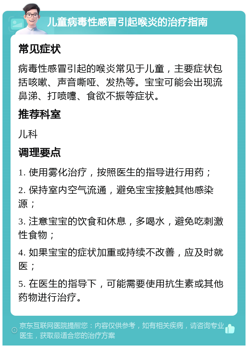 儿童病毒性感冒引起喉炎的治疗指南 常见症状 病毒性感冒引起的喉炎常见于儿童，主要症状包括咳嗽、声音嘶哑、发热等。宝宝可能会出现流鼻涕、打喷嚏、食欲不振等症状。 推荐科室 儿科 调理要点 1. 使用雾化治疗，按照医生的指导进行用药； 2. 保持室内空气流通，避免宝宝接触其他感染源； 3. 注意宝宝的饮食和休息，多喝水，避免吃刺激性食物； 4. 如果宝宝的症状加重或持续不改善，应及时就医； 5. 在医生的指导下，可能需要使用抗生素或其他药物进行治疗。