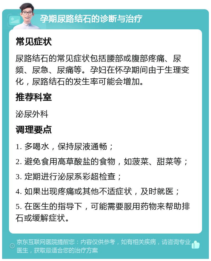 孕期尿路结石的诊断与治疗 常见症状 尿路结石的常见症状包括腰部或腹部疼痛、尿频、尿急、尿痛等。孕妇在怀孕期间由于生理变化，尿路结石的发生率可能会增加。 推荐科室 泌尿外科 调理要点 1. 多喝水，保持尿液通畅； 2. 避免食用高草酸盐的食物，如菠菜、甜菜等； 3. 定期进行泌尿系彩超检查； 4. 如果出现疼痛或其他不适症状，及时就医； 5. 在医生的指导下，可能需要服用药物来帮助排石或缓解症状。