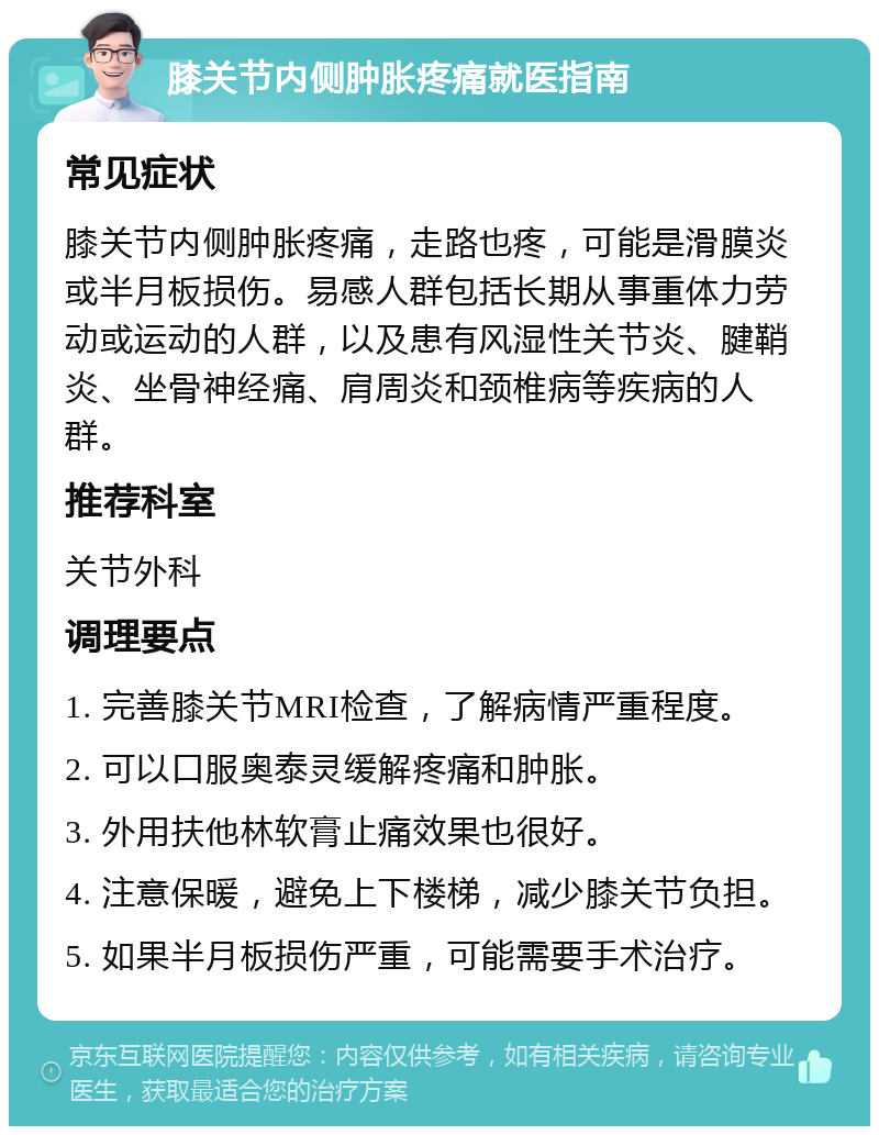 膝关节内侧肿胀疼痛就医指南 常见症状 膝关节内侧肿胀疼痛，走路也疼，可能是滑膜炎或半月板损伤。易感人群包括长期从事重体力劳动或运动的人群，以及患有风湿性关节炎、腱鞘炎、坐骨神经痛、肩周炎和颈椎病等疾病的人群。 推荐科室 关节外科 调理要点 1. 完善膝关节MRI检查，了解病情严重程度。 2. 可以口服奥泰灵缓解疼痛和肿胀。 3. 外用扶他林软膏止痛效果也很好。 4. 注意保暖，避免上下楼梯，减少膝关节负担。 5. 如果半月板损伤严重，可能需要手术治疗。