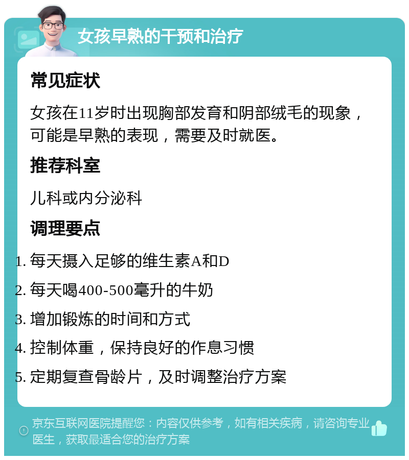 女孩早熟的干预和治疗 常见症状 女孩在11岁时出现胸部发育和阴部绒毛的现象，可能是早熟的表现，需要及时就医。 推荐科室 儿科或内分泌科 调理要点 每天摄入足够的维生素A和D 每天喝400-500毫升的牛奶 增加锻炼的时间和方式 控制体重，保持良好的作息习惯 定期复查骨龄片，及时调整治疗方案