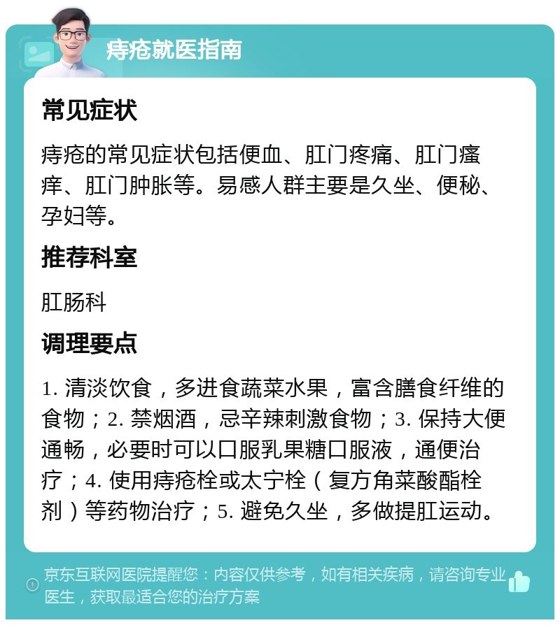 痔疮就医指南 常见症状 痔疮的常见症状包括便血、肛门疼痛、肛门瘙痒、肛门肿胀等。易感人群主要是久坐、便秘、孕妇等。 推荐科室 肛肠科 调理要点 1. 清淡饮食，多进食蔬菜水果，富含膳食纤维的食物；2. 禁烟酒，忌辛辣刺激食物；3. 保持大便通畅，必要时可以口服乳果糖口服液，通便治疗；4. 使用痔疮栓或太宁栓（复方角菜酸酯栓剂）等药物治疗；5. 避免久坐，多做提肛运动。