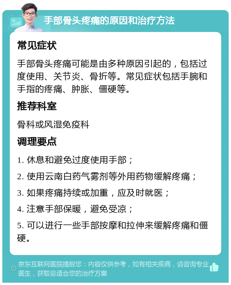 手部骨头疼痛的原因和治疗方法 常见症状 手部骨头疼痛可能是由多种原因引起的，包括过度使用、关节炎、骨折等。常见症状包括手腕和手指的疼痛、肿胀、僵硬等。 推荐科室 骨科或风湿免疫科 调理要点 1. 休息和避免过度使用手部； 2. 使用云南白药气雾剂等外用药物缓解疼痛； 3. 如果疼痛持续或加重，应及时就医； 4. 注意手部保暖，避免受凉； 5. 可以进行一些手部按摩和拉伸来缓解疼痛和僵硬。