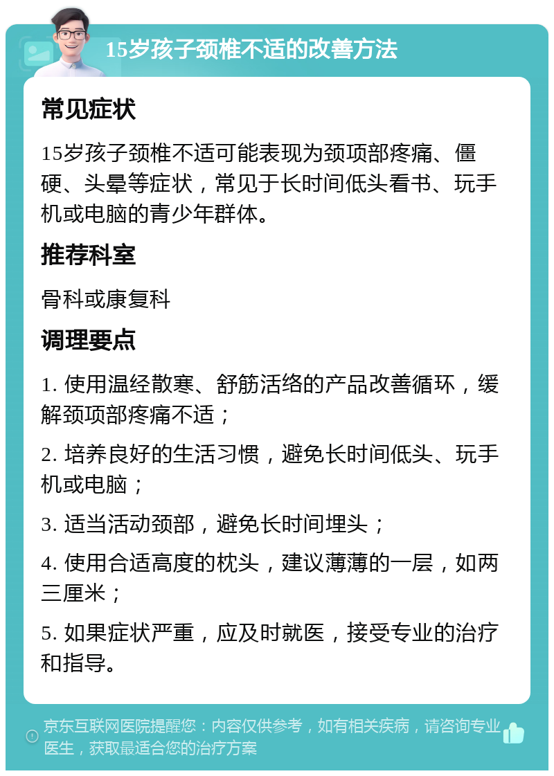 15岁孩子颈椎不适的改善方法 常见症状 15岁孩子颈椎不适可能表现为颈项部疼痛、僵硬、头晕等症状，常见于长时间低头看书、玩手机或电脑的青少年群体。 推荐科室 骨科或康复科 调理要点 1. 使用温经散寒、舒筋活络的产品改善循环，缓解颈项部疼痛不适； 2. 培养良好的生活习惯，避免长时间低头、玩手机或电脑； 3. 适当活动颈部，避免长时间埋头； 4. 使用合适高度的枕头，建议薄薄的一层，如两三厘米； 5. 如果症状严重，应及时就医，接受专业的治疗和指导。