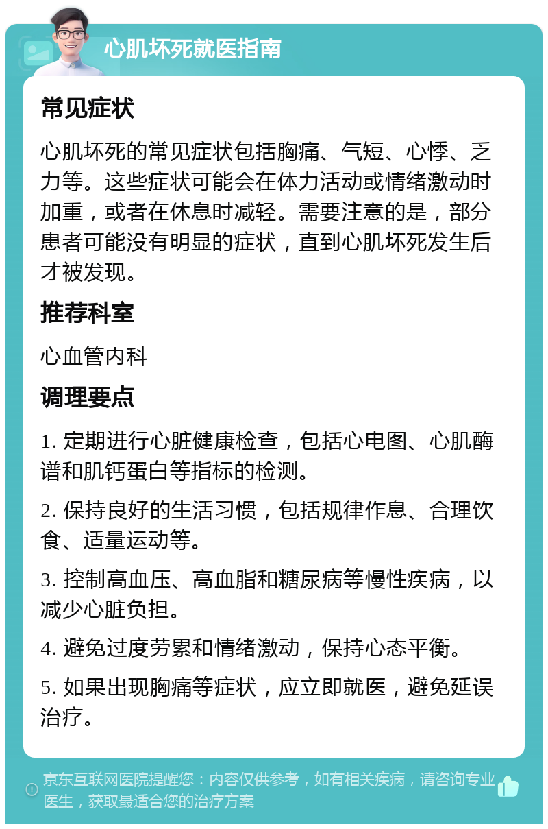 心肌坏死就医指南 常见症状 心肌坏死的常见症状包括胸痛、气短、心悸、乏力等。这些症状可能会在体力活动或情绪激动时加重，或者在休息时减轻。需要注意的是，部分患者可能没有明显的症状，直到心肌坏死发生后才被发现。 推荐科室 心血管内科 调理要点 1. 定期进行心脏健康检查，包括心电图、心肌酶谱和肌钙蛋白等指标的检测。 2. 保持良好的生活习惯，包括规律作息、合理饮食、适量运动等。 3. 控制高血压、高血脂和糖尿病等慢性疾病，以减少心脏负担。 4. 避免过度劳累和情绪激动，保持心态平衡。 5. 如果出现胸痛等症状，应立即就医，避免延误治疗。